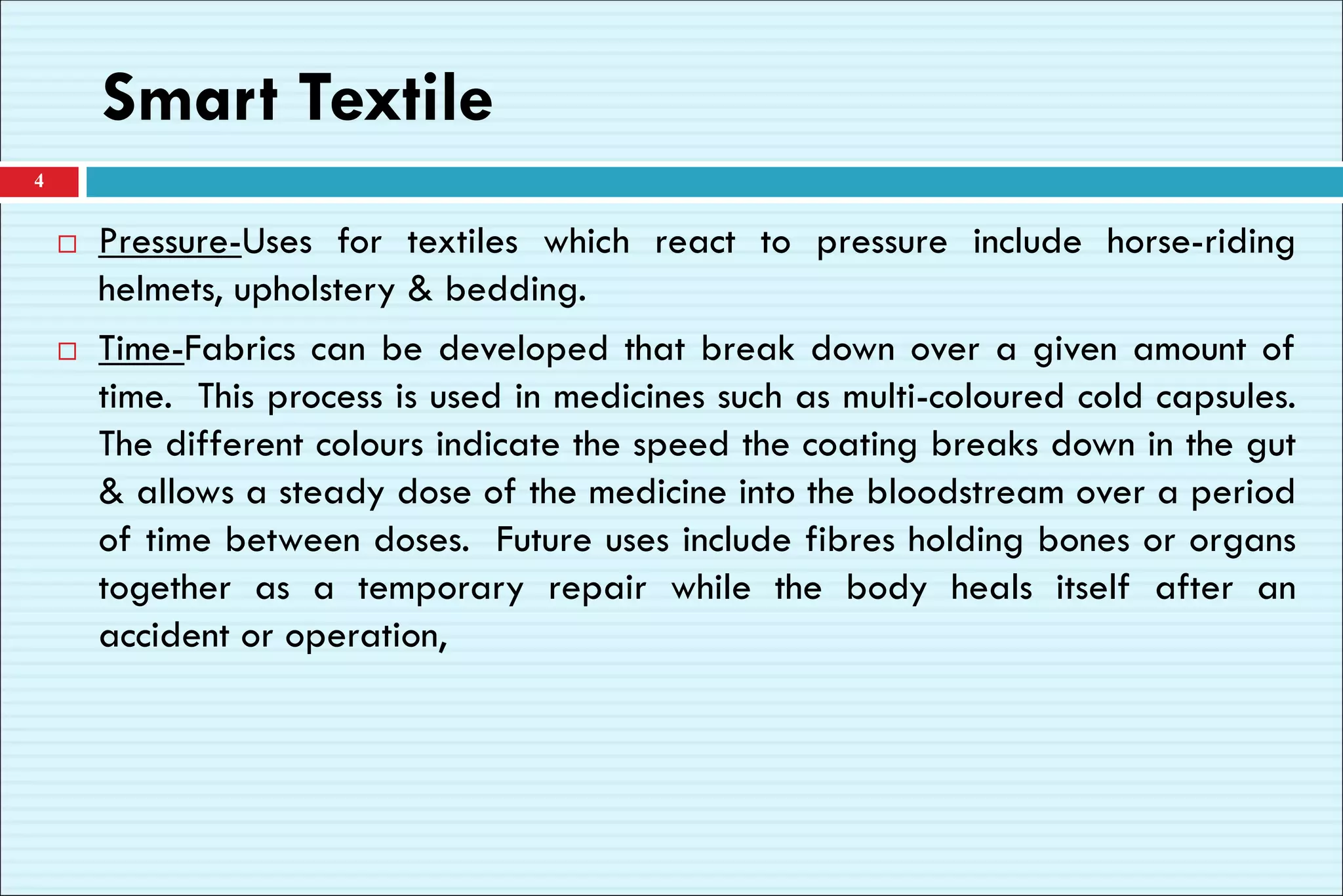 Smart Textile
 Pressure-Uses for textiles which react to pressure include horse-riding
helmets, upholstery & bedding.
 Time-Fabrics can be developed that break down over a given amount of
time. This process is used in medicines such as multi-coloured cold capsules.
The different colours indicate the speed the coating breaks down in the gut
& allows a steady dose of the medicine into the bloodstream over a period
of time between doses. Future uses include fibres holding bones or organs
together as a temporary repair while the body heals itself after an
accident or operation,
4
 