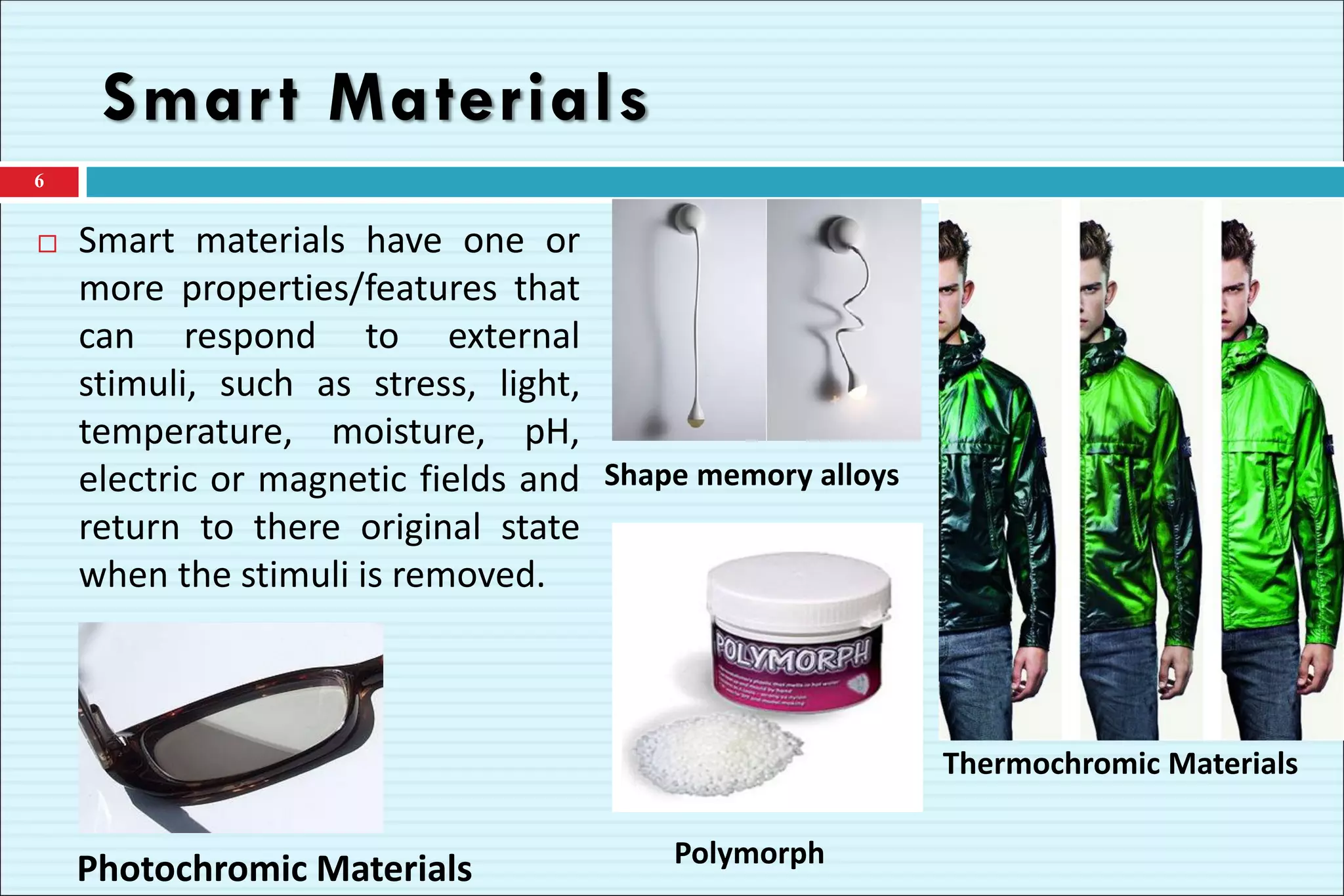 Smart Materials
 Smart materials have one or
more properties/features that
can respond to external
stimuli, such as stress, light,
temperature, moisture, pH,
electric or magnetic fields and
return to there original state
when the stimuli is removed.
6
Thermochromic Materials
Shape memory alloys
Photochromic Materials Polymorph
 