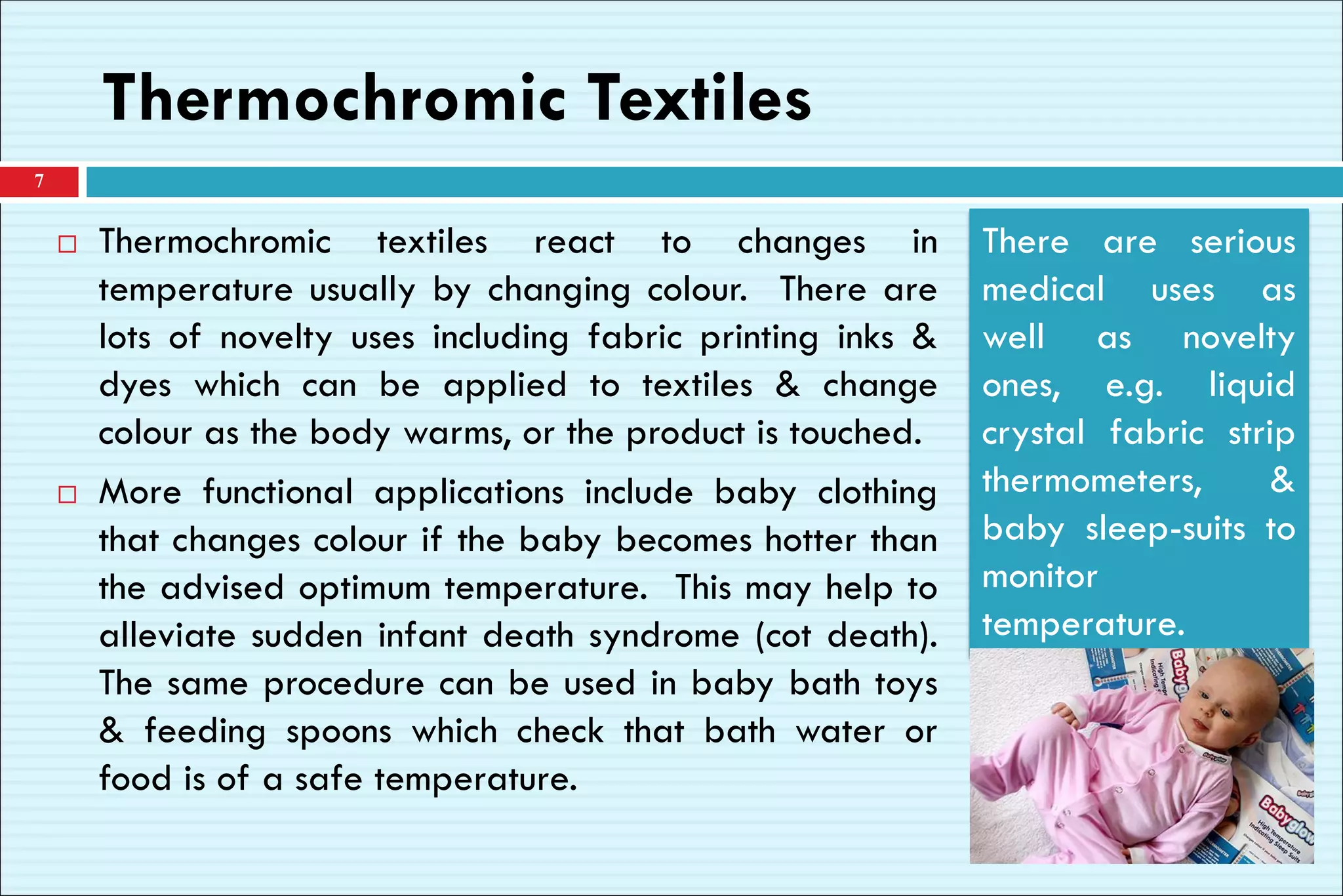Thermochromic Textiles
 Thermochromic textiles react to changes in
temperature usually by changing colour. There are
lots of novelty uses including fabric printing inks &
dyes which can be applied to textiles & change
colour as the body warms, or the product is touched.
 More functional applications include baby clothing
that changes colour if the baby becomes hotter than
the advised optimum temperature. This may help to
alleviate sudden infant death syndrome (cot death).
The same procedure can be used in baby bath toys
& feeding spoons which check that bath water or
food is of a safe temperature.
7
There are serious
medical uses as
well as novelty
ones, e.g. liquid
crystal fabric strip
thermometers, &
baby sleep-suits to
monitor
temperature.
 
