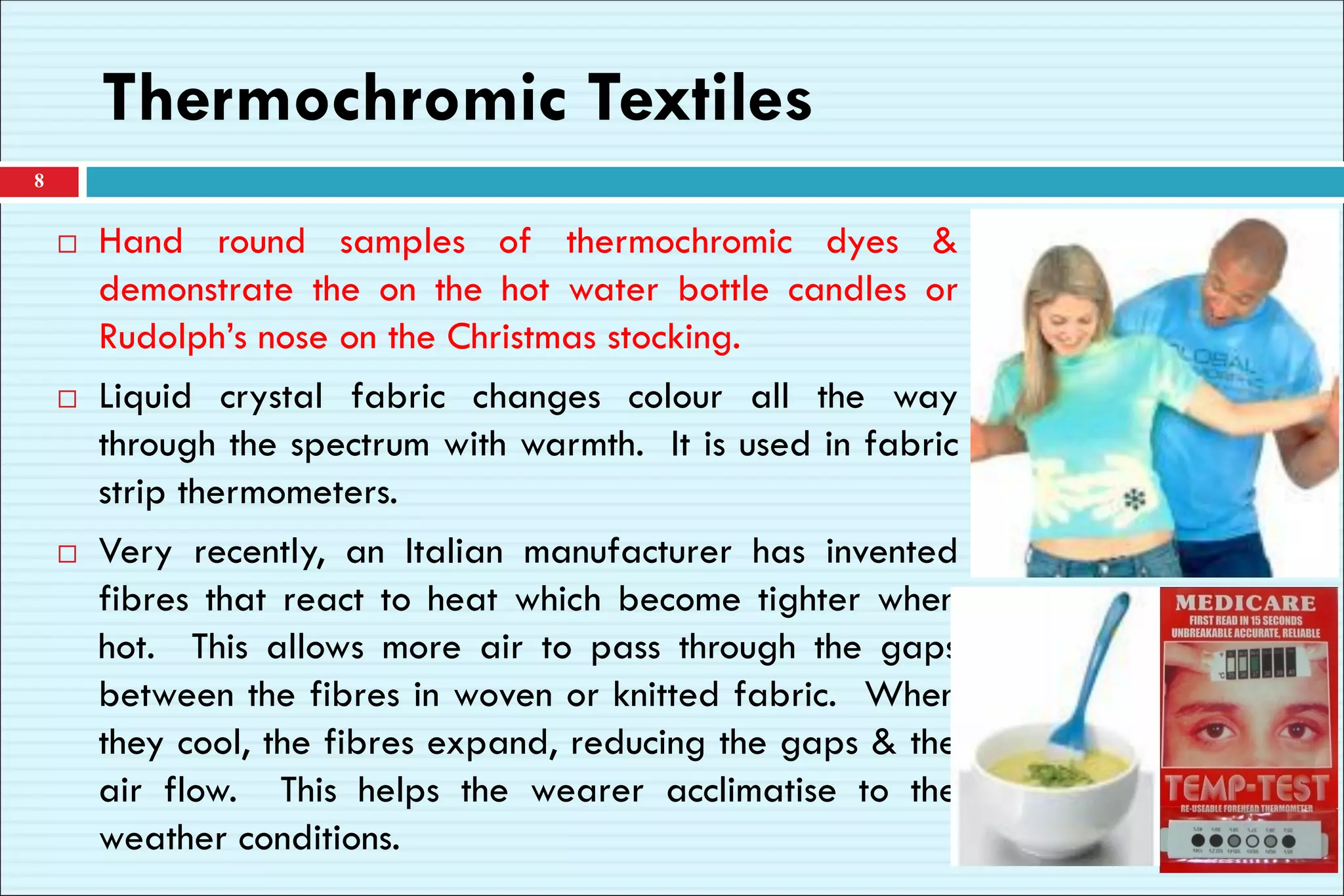  Hand round samples of thermochromic dyes &
demonstrate the on the hot water bottle candles or
Rudolph’s nose on the Christmas stocking.
 Liquid crystal fabric changes colour all the way
through the spectrum with warmth. It is used in fabric
strip thermometers.
 Very recently, an Italian manufacturer has invented
fibres that react to heat which become tighter when
hot. This allows more air to pass through the gaps
between the fibres in woven or knitted fabric. When
they cool, the fibres expand, reducing the gaps & the
air flow. This helps the wearer acclimatise to the
weather conditions.
8
Thermochromic Textiles
 