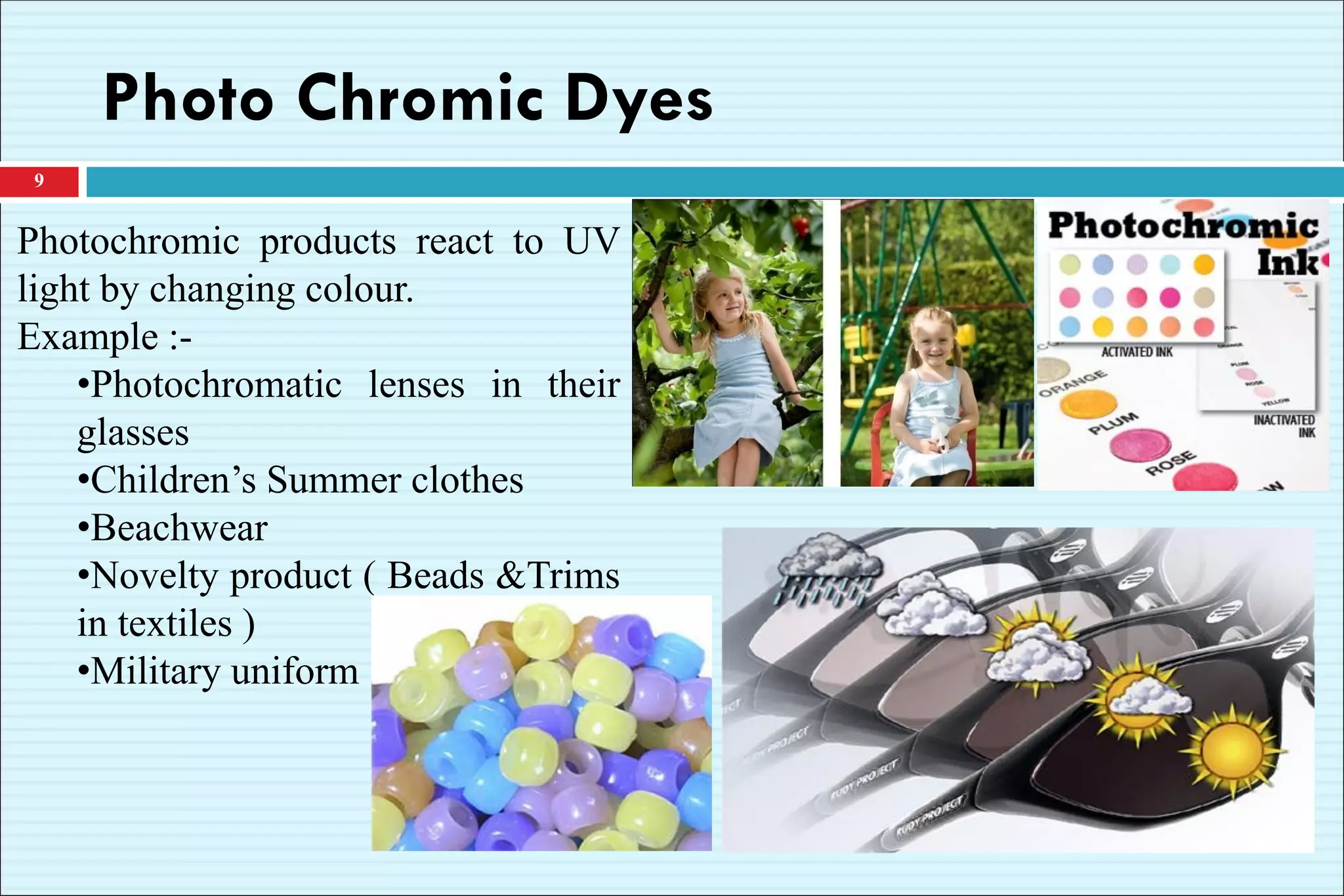 Photo Chromic Dyes
9
Photochromic products react to UV
light by changing colour.
Example :-
•Photochromatic lenses in their
glasses
•Children’s Summer clothes
•Beachwear
•Novelty product ( Beads &Trims
in textiles )
•Military uniform
 