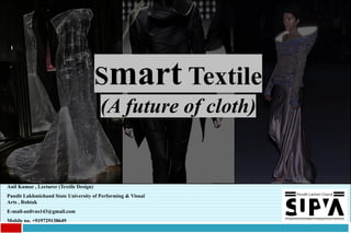 1
Smart Textile
(A future of cloth)
Anil Kumar , Lecturer (Textile Design)
Pandit Lakhmichand State University of Performing & Visual
Arts , Rohtak
E-mail-anilvns143@gmail.com
Mobile no. +919729138649
 