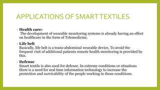 APPLICATIONS OF SMARTTEXTILES
• Health care:
The development of wearable monitoring systems is already having an effect
on healthcare in the form of Telemedicine.
• Life belt
Basically, life belt is a trans-abdominal wearable device. To avoid the
frequent visit of additional patients remote health monitoring is provided by
this.
• Defense
Smart textile is also used for defense. In extreme conditions or situations
there is a need for real time information technology to increase the
protection and survivability of the people working in those conditions.
 