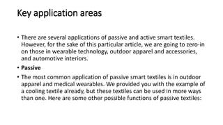 Key application areas
• There are several applications of passive and active smart textiles.
However, for the sake of this particular article, we are going to zero-in
on those in wearable technology, outdoor apparel and accessories,
and automotive interiors.
• Passive
• The most common application of passive smart textiles is in outdoor
apparel and medical wearables. We provided you with the example of
a cooling textile already, but these textiles can be used in more ways
than one. Here are some other possible functions of passive textiles:
 