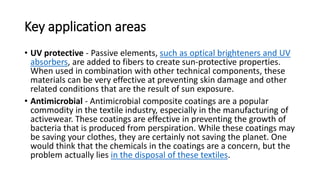Key application areas
• UV protective - Passive elements, such as optical brighteners and UV
absorbers, are added to fibers to create sun-protective properties.
When used in combination with other technical components, these
materials can be very effective at preventing skin damage and other
related conditions that are the result of sun exposure.
• Antimicrobial - Antimicrobial composite coatings are a popular
commodity in the textile industry, especially in the manufacturing of
activewear. These coatings are effective in preventing the growth of
bacteria that is produced from perspiration. While these coatings may
be saving your clothes, they are certainly not saving the planet. One
would think that the chemicals in the coatings are a concern, but the
problem actually lies in the disposal of these textiles.
 