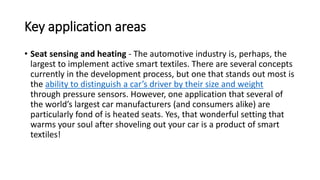 Key application areas
• Seat sensing and heating - The automotive industry is, perhaps, the
largest to implement active smart textiles. There are several concepts
currently in the development process, but one that stands out most is
the ability to distinguish a car’s driver by their size and weight
through pressure sensors. However, one application that several of
the world’s largest car manufacturers (and consumers alike) are
particularly fond of is heated seats. Yes, that wonderful setting that
warms your soul after shoveling out your car is a product of smart
textiles!
 