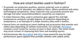 • To provide sun-protective qualities, passive materials such as optical
brighteners and UV absorbers are added to fibers. When combined with other
technological components, these materials may successfully prevent skin
damage and other associated problems caused by sun exposure.
• A nickel-titanium alloy, used in protective gear against fire and high
temperatures and gives variable degrees of protection depending on
temperature, is an example of a shape memory alloy used in textiles.
• Several firms are working on smart clothing and accessories that monitor and
collect data depending on athlete movements. For example, ReTiSense
created a smart insole for runners to wear in their shoes. The smart insole
may assist runners in improving their form and avoiding injuries.
• And businesses like WearableX and Athos have paved the way for high-
performance sports apparel that provides athletes with added utility.
 