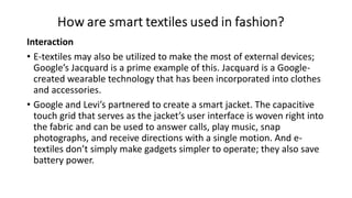 Interaction
• E-textiles may also be utilized to make the most of external devices;
Google’s Jacquard is a prime example of this. Jacquard is a Google-
created wearable technology that has been incorporated into clothes
and accessories.
• Google and Levi’s partnered to create a smart jacket. The capacitive
touch grid that serves as the jacket’s user interface is woven right into
the fabric and can be used to answer calls, play music, snap
photographs, and receive directions with a single motion. And e-
textiles don’t simply make gadgets simpler to operate; they also save
battery power.
 