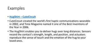 Examples
• HugShirt – CuteCircuit
• CuteCircuit created the world’s first haptic communications wearable
in 2002, and Time Magazine named it one of the Best Inventions of
the Year in 2006.
• The HugShirt enables you to deliver hugs over long distances. Sensors
record the contact’s strength, length, and position, and actuators
reproduce the sense of touch and the emotion of the hug to your
loved ones.
 