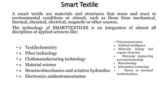 Smart Textile
A smart textile are materials and structures that sense and react to
environmental conditions or stimuli, such as those from mechanical,
thermal, chemical, electrical, magnetic or other sources.
The technology of SMARTTEXTILES is an integration of almost all
disciplines of applied sciences like:
• v Textilechemistry
• v Fiber technology
• v Clothmanufacturing technology
• v Material science
• v Structuralmechanics and aviation hydraulics
• v Electronics andinstrumentation
v Telecommunication
v Artificial intelligence
v Molecular biology and
organic chemistry
v Molecular engineering
and nanotechnology
v Biotechnology
v Information technology
v Theory of chaosand
randomizations.
 
