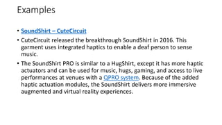 Examples
• SoundShirt – CuteCircuit
• CuteCircuit released the breakthrough SoundShirt in 2016. This
garment uses integrated haptics to enable a deaf person to sense
music.
• The SoundShirt PRO is similar to a HugShirt, except it has more haptic
actuators and can be used for music, hugs, gaming, and access to live
performances at venues with a QPRO system. Because of the added
haptic actuation modules, the SoundShirt delivers more immersive
augmented and virtual reality experiences.
 