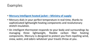 Examples
• Mercury Intelligent heated jacket – Ministry of supply
• Mercury dials in your perfect temperature in real-time, thanks to
sophisticated lightweight heating components and revolutionary
stretch insulation.
• An intelligent thermostat responds to your body and surroundings by
managing three lightweight, flexible carbon fiber heating
components. Mercury is designed to protect you from repelling wind,
snow, water, and odors–whatever your travels throw at you.
 