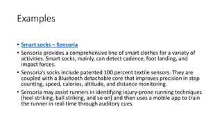 Examples
• Smart socks – Sensoria
• Sensoria provides a comprehensive line of smart clothes for a variety of
activities. Smart socks, mainly, can detect cadence, foot landing, and
impact forces.
• Sensoria’s socks include patented 100 percent textile sensors. They are
coupled with a Bluetooth detachable core that improves precision in step
counting, speed, calories, altitude, and distance monitoring.
• Sensoria may assist runners in identifying injury-prone running techniques
(heel striking, ball striking, and so on) and then uses a mobile app to train
the runner in real-time through auditory cues.
 
