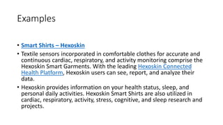 Examples
• Smart Shirts – Hexoskin
• Textile sensors incorporated in comfortable clothes for accurate and
continuous cardiac, respiratory, and activity monitoring comprise the
Hexoskin Smart Garments. With the leading Hexoskin Connected
Health Platform, Hexoskin users can see, report, and analyze their
data.
• Hexoskin provides information on your health status, sleep, and
personal daily activities. Hexoskin Smart Shirts are also utilized in
cardiac, respiratory, activity, stress, cognitive, and sleep research and
projects.
 