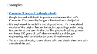Examples
• Commuter X Jacquard by Google – Levi’s
• Google teamed with Levi’s to produce and release the Levi’s
Commuter X Jacquard By Google, a Bluetooth-enabled jacket.
• It is engineered for mobility, and city-optimized. It’s the updated
version of the original Trucker Jacket, incorporating careful design
features for active users in the city. This ground-breaking garment
combines 150 years of Levi’s denim creativity and Google
engineering, with conductive Jacquard thread woven in.
• You can control music, screen phone calls, and obtain directions with
a touch of the cuff.
 
