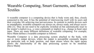 Wearable Computing, Smart Garments, and Smart
Textiles
A wearable computer is a computing device that is body worn and, thus, closely
connected to the user. It has the potential of interweaving itself with its users and
their everyday life achieving true pervasiveness. In contrast to mobile devices such
as smartphones, wearable computers are always on, always ready, and always acces-
sible [1]. They do not need to be explicitly switched on but automatically react to
the wearer’s explicit (e.g., a voice command) or implicit (e.g., change in heart rate)
input. There are many different definitions of wearable computing. For example,
Steve Mann defines a wearable computer as follows:
Wearable Computer is a data processing system attached to the body, with
one or more output devices, where the output is perceptible constantly despite
the particular task or body position, and input means where the input means
allows the functionality of the data processing system to be modified.
[Steve Mann]
 