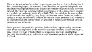 There are two strands of wearable computing devices that need to be distinguished.
First, wearable gadgets, for example, fitness bracelets, or eyewear computers, are
miniaturized computers that can be attached to certain body parts such as the wrist
or head. They provide input and output capabilities as well as connectivity to either
a central device or directly to the World Wide Web. Nevertheless, the user needs to
attach these devices explicitly, may forget or chose not to use the device, and the
device is always an addition to the user. In contrast, smart garments (also referred to
as smart clothing) are clothes which are enriched in functionality through sensing,
processing, and actuation.
Smart garments are particular garments, built—at least in part—using smart tex-
tiles. Smart textile patches are in their base structure related to classic textiles, i.e.,
they consist of woven or knitted fabrics. In addition, however, smart textiles
integrate functionality, e.g., to track a wearer’s postures, gestures, vitals, or provide
feedback.
 