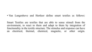 • Van Langenhove and Hertleer define smart textiles as follows:
Smart Textiles are textiles that are able to sense stimuli from the
environment, to react to them and adapt to them by integration of
functionality in the textile structure. The stimulus and response can have
an electrical, thermal, chemical, magnetic, or other origin.
 