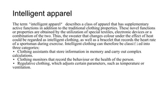 Intelligent apparel
The term ‘intelligent apparel’ describes a class of apparel that has supplementary
active functions in addition to the traditional clothing properties. These novel functions
or properties are obtained by the utilization of special textiles, electronic devices or a
combination of the two. Thus, the sweater that changes colour under the effect of heat
could be regarded as intelligent clothing, as well as a bracelet that records the heart rate
of a sportsman during exercise. Intelligent clothing can therefore be classified into
three categories:
• Clothing assistants that store information in memory and carry out complex
calculations.
• Clothing monitors that record the behaviour or the health of the person.
• Regulative clothing, which adjusts certain parameters, such as temperature or
ventilation.
 