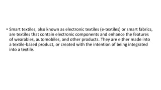 • Smart textiles, also known as electronic textiles (e-textiles) or smart fabrics,
are textiles that contain electronic components and enhance the features
of wearables, automobiles, and other products. They are either made into
a textile-based product, or created with the intention of being integrated
into a textile.
 