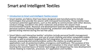 Smart and Intelligent Textiles
• Introduction to Smart and Intelligent Textiles Lesson
• Smart textiles are fabrics that have been designed and manufactured to include
technologies that provide the wearer with increased functionality. These textiles have
numerous potential applications, such as the ability to communicate with other devices,
conduct energy, transform into other materials and protect the wearer from
environmental hazards. Research and development towards wearable textile-based
personal systems allowing health monitoring, protection and safety, and healthy lifestyle
gained strong interest during the last few years.
• Smart fabrics and interactive textiles’ activities include personal health management
through integration, validation, and use of smart clothing and other networked mobile
devices as well as projects targeting the full integration of sensors/ actuators, energy
sources, processing and communication within the clothes to enable personal
applications such as protection/safety, emergency and healthcare. The purpose of the
course is to train an "Expert for research and innovation in the smart textile sector" by
teaching the essential basics of textile technology and deepening the new development
trends relating to materials, processes, ICT application and markets.
 