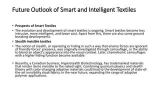 Future Outlook of Smart and Intelligent Textiles
• Prospects of Smart Textiles
• The evolution and development of smart textiles is ongoing. Smart textiles become less
intrusive, more intelligent, and lower cost. Apart from this, there are also some ground
breaking developments.
• Stealth invisible textiles
• The notion of stealth, or operating or hiding in such a way that enemy forces are ignorant
of friendly forces' presence, was originally investigated through camouflage, or the ability
to blend an object's appearance into the visual context. Later, chameleonic camouflages
with a higher hiding function became available.
• Recently, a Canadian business, Hyperstealth Biotechnology, has trademarked materials
that render items invisible to the naked sight. Combining quantum physics and stealth
theory with color-changing adaptive materials could lead to the development of state-of-
the-art invisibility cloak fabrics in the near future, expanding the range of adaptive
polymer applications.
 