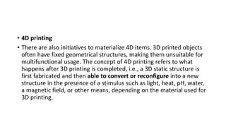 • 4D printing
• There are also initiatives to materialize 4D items. 3D printed objects
often have fixed geometrical structures, making them unsuitable for
multifunctional usage. The concept of 4D printing refers to what
happens after 3D printing is completed, i.e., a 3D static structure is
first fabricated and then able to convert or reconfigure into a new
structure in the presence of a stimulus such as light, heat, pH, water,
a magnetic field, or other means, depending on the material used for
3D printing.
 