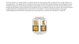In its first 3D form, a smaller object is created, which can then expand, flex, or fold out into a larger object in its
secondary form. This allows for the creation of enormous 3D items that would otherwise be too large to fit into
a standard 3D printer. 4D printing may appear speculative, but many academics and labs around the world are
already excited about the promising future prospects of this innovative method. As a result, 4D printing could be
a viable option for creating dynamic structures for smart fabrics. To cope with 4D printing, a thorough
understanding of the chemistry and physics of smart materials, as well as their behavior, is required.
 