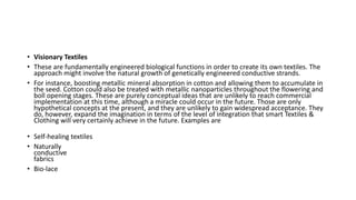 • Visionary Textiles
• These are fundamentally engineered biological functions in order to create its own textiles. The
approach might involve the natural growth of genetically engineered conductive strands.
• For instance, boosting metallic mineral absorption in cotton and allowing them to accumulate in
the seed. Cotton could also be treated with metallic nanoparticles throughout the flowering and
boll opening stages. These are purely conceptual ideas that are unlikely to reach commercial
implementation at this time, although a miracle could occur in the future. Those are only
hypothetical concepts at the present, and they are unlikely to gain widespread acceptance. They
do, however, expand the imagination in terms of the level of integration that smart Textiles &
Clothing will very certainly achieve in the future. Examples are
• Self-healing textiles
• Naturally
conductive
fabrics
• Bio-lace
 
