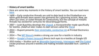 • History of smart textiles
• Here are some key moments in the history of smart textiles. You can read more
here.
• 1600—Early conductive threads are said to date back to the Elizabethan era
when gold threads were woven into garments for a gleaming accent. Now, we
often use silver, or nickel threads for conductivity, but the concept of metallic
threads has existed for centuries for decorating garments.
• 2007—Leah Buechley develops the Lilypad, a microcontroller made specifically
for textiles. (Adafruit later makes its own version called the Flora)
• 2014—Dupont presents their stretchable, conductive ink at Printed Electronics
2014
• 2014—The MIT Biosuit creates a strong use case for e-textile in industry
• 2015—Google’s Project Jacquard directs tech eyes to e-textiles at Google I/O
• 2015-today—Studios such as Wearable Experiments, Interwoven and The Crated
create practices around e-textiles and making invisible wearable tech. Loomia is
born.
 