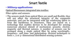 • Military applications:
Optical fibersensors integrated into textiles:
Fiber optics and sensors:
• The sensors made from optical fibers are small and flexible; they
will not affect the structural integrity of the composite
materials; and can be integrated with the reinforcing fabric to
form the backbones in structures. They are based on a
technology that enables devices to be developed for sensing
numerous physical stimuli of mechanical, acoustic, electric,
magnetic and thermal natures. A number of sensors can be
arranged along a single optical fiber by using wavelength-,
frequency-, and time- and polarization- division techniques to
form 1-, 2 or 3- dimensional distributed sensing systems.
Smart Textile
 
