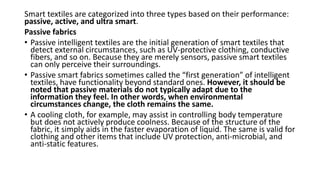 Smart textiles are categorized into three types based on their performance:
passive, active, and ultra smart.
Passive fabrics
• Passive intelligent textiles are the initial generation of smart textiles that
detect external circumstances, such as UV-protective clothing, conductive
fibers, and so on. Because they are merely sensors, passive smart textiles
can only perceive their surroundings.
• Passive smart fabrics sometimes called the “first generation” of intelligent
textiles, have functionality beyond standard ones. However, it should be
noted that passive materials do not typically adapt due to the
information they feel. In other words, when environmental
circumstances change, the cloth remains the same.
• A cooling cloth, for example, may assist in controlling body temperature
but does not actively produce coolness. Because of the structure of the
fabric, it simply aids in the faster evaporation of liquid. The same is valid for
clothing and other items that include UV protection, anti-microbial, and
anti-static features.
 