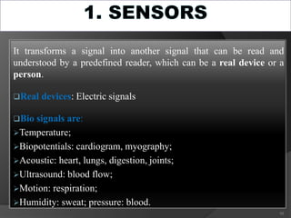 It transforms a signal into another signal that can be read and
understood by a predefined reader, which can be a real device or a
person.
Real devices: Electric signals
Bio signals are:
Temperature;
Biopotentials: cardiogram, myography;
Acoustic: heart, lungs, digestion, joints;
Ultrasound: blood flow;
Motion: respiration;
Humidity: sweat; pressure: blood.
10
 
