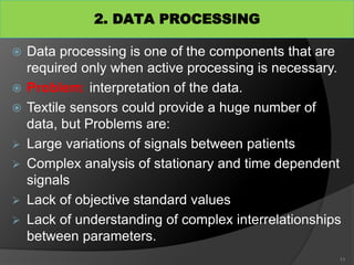 2. DATA PROCESSING
 Data processing is one of the components that are
required only when active processing is necessary.
 Problem: interpretation of the data.
 Textile sensors could provide a huge number of
data, but Problems are:
 Large variations of signals between patients
 Complex analysis of stationary and time dependent
signals
 Lack of objective standard values
 Lack of understanding of complex interrelationships
between parameters.
11
 
