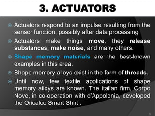 3. ACTUATORS
 Actuators respond to an impulse resulting from the
sensor function, possibly after data processing.
 Actuators make things move, they release
substances, make noise, and many others.
 Shape memory materials are the best-known
examples in this area.
 Shape memory alloys exist in the form of threads.
 Until now, few textile applications of shape
memory alloys are known. The Italian firm, Corpo
Nove, in co-operation with d’Appolonia, developed
the Oricalco Smart Shirt .
12
 
