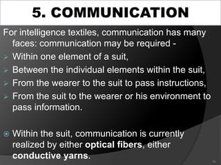5. COMMUNICATION
For intelligence textiles, communication has many
faces: communication may be required -
 Within one element of a suit,
 Between the individual elements within the suit,
 From the wearer to the suit to pass instructions,
 From the suit to the wearer or his environment to
pass information.
 Within the suit, communication is currently
realized by either optical fibers, either
conductive yarns. 14
 