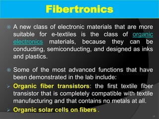  A new class of electronic materials that are more
suitable for e-textiles is the class of organic
electronics materials, because they can be
conducting, semiconducting, and designed as inks
and plastics.
 Some of the most advanced functions that have
been demonstrated in the lab include:
 Organic fiber transistors: the first textile fiber
transistor that is completely compatible with textile
manufacturing and that contains no metals at all.
 Organic solar cells on fibers .
17
Fibertronics
 