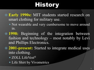 History
 Early 1990s: MIT students started research on
smart clothing for military use.
 Not wearable and very cumbersome to move around
in.
 1998: Beginning of the integration between
fashion and technology – most notably by Levi
and Phillips Electronics.
 2001-present: Started to integrate medical uses
into clothing.
 ZOLL LifeVest®
 Life Shirt by Vivometrics
18
 