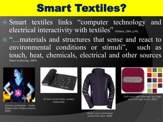  Smart textiles links “computer technology and
electrical interactivity with textiles” (Hibbert, 2004, p.99).
 “…materials and structures that sense and react to
environmental conditions or stimuli”, such as
touch, heat, chemicals, electrical and other sources
(Smart technology, 2003).
2
Smart Textiles?
(Human synthesizer - textile
Display from Phillips lumalive,
2009)
(G tech smart fabric wireless
keyboard)
(Stylish cool commwear
jacket from Kjus, 2009)
Soft touch light dimmers turn high
tech into high touch, 2007)
 