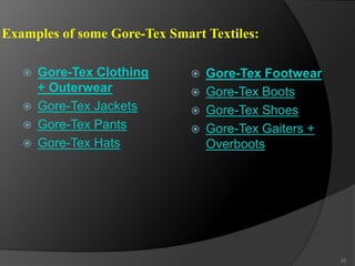 Examples of some Gore-Tex Smart Textiles:
 Gore-Tex Clothing
+ Outerwear
 Gore-Tex Jackets
 Gore-Tex Pants
 Gore-Tex Hats
 Gore-Tex Footwear
 Gore-Tex Boots
 Gore-Tex Shoes
 Gore-Tex Gaiters +
Overboots
22
 