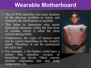  The GTWM identifies the exact location
of the physical problem or injury and
transmits the information in seconds.
 This helps to determine who needs
immediate attention within the first hour
of combat, which is often the most
critical during battle.
 Furthermore, the types of sensors used
can be varied depending on the wearer's
needs. Therefore, it can be customised
for each user.
 For example, a fire-fighter could have a
sensor that monitors oxygen or
hazardous gas levels. Other sensors
monitor respiration rate and body
temperature, etc.
24
Wearable Motherboard
 