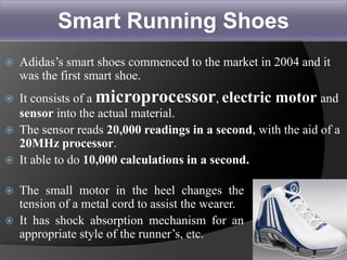 Smart Running Shoes
 Adidas’s smart shoes commenced to the market in 2004 and it
was the first smart shoe.
 It consists of a microprocessor, electric motor and
sensor into the actual material.
 The sensor reads 20,000 readings in a second, with the aid of a
20MHz processor.
 It able to do 10,000 calculations in a second.
 The small motor in the heel changes the
tension of a metal cord to assist the wearer.
 It has shock absorption mechanism for an
appropriate style of the runner’s, etc.
25
 