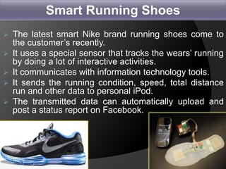  The latest smart Nike brand running shoes come to
the customer’s recently.
 It uses a special sensor that tracks the wears’ running
by doing a lot of interactive activities.
 It communicates with information technology tools.
 It sends the running condition, speed, total distance
run and other data to personal iPod.
 The transmitted data can automatically upload and
post a status report on Facebook.
26
Smart Running Shoes
 
