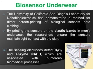 Biosensor Underwear
 The University of California San Diego’s Laboratory for
Nanobioelectronics has demonstrated a method for
direct screen-printing of biological sensors onto
clothing.
 By printing the sensors on the elastic bands in men’s
underwear, the researchers ensure the sensors
maintain tight contact with the skin.
 The sensing electrodes detect H₂O₂
and enzyme NADH, which are
associated with numerous
biomedical processes.
28
 