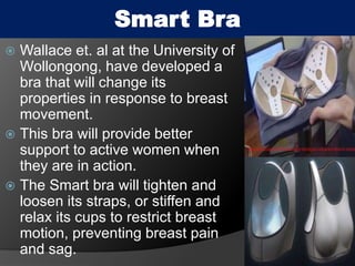 Smart Bra
 Wallace et. al at the University of
Wollongong, have developed a
bra that will change its
properties in response to breast
movement.
 This bra will provide better
support to active women when
they are in action.
 The Smart bra will tighten and
loosen its straps, or stiffen and
relax its cups to restrict breast
motion, preventing breast pain
and sag.
30
 
