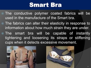  The conductive polymer coated fabrics will be
used in the manufacture of the Smart bra.
 The fabrics can alter their elasticity in response to
information about how much strain they are under.
 The smart bra will be capable of instantly
tightening and loosening its straps or stiffening
cups when it detects excessive movement.
31
Smart Bra
 