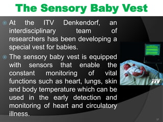 The Sensory Baby Vest
 At the ITV Denkendorf, an
interdisciplinary team of
researchers has been developing a
special vest for babies.
 The sensory baby vest is equipped
with sensors that enable the
constant monitoring of vital
functions such as heart, lungs, skin
and body temperature which can be
used in the early detection and
monitoring of heart and circulatory
illness.
37
 