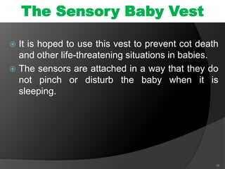  It is hoped to use this vest to prevent cot death
and other life-threatening situations in babies.
 The sensors are attached in a way that they do
not pinch or disturb the baby when it is
sleeping.
38
The Sensory Baby Vest
 