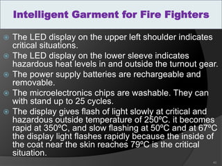  The LED display on the upper left shoulder indicates
critical situations.
 The LED display on the lower sleeve indicates
hazardous heat levels in and outside the turnout gear.
 The power supply batteries are rechargeable and
removable.
 The microelectronics chips are washable. They can
with stand up to 25 cycles.
 The display gives flash of light slowly at critical and
hazardous outside temperature of 250ºC. it becomes
rapid at 350ºC, and slow flashing at 50ºC and at 67ºC
the display light flashes rapidly because the inside of
the coat near the skin reaches 79ºC is the critical
situation.
40
Intelligent Garment for Fire Fighters
 