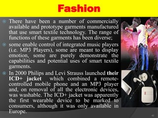 Fashion
 There have been a number of commercially
available and prototype garments manufactured
that use smart textile technology. The range of
functions of these garments has been diverse;
 some enable control of integrated music players
(i.e. MP3 Players), some are meant to display
emotion, some are purely demonstrate the
capabilities and potential uses of smart textile
garments.
 In 2000 Philips and Levi Strauss launched their
ICD+ jacket which combined a remote-
controlled mobile phone and an MP3 player
and, on removal of all the electronic devices,
was washable. The ICD+ jacket was apparently
the first wearable device to be marked to
consumers, although it was only available in
Europe.
42
 